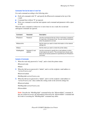 Page 234Managing the Printer
Phaser® 6180MFP Multifunction Printer 
11-9
Commands That Can Be Used in E-mail Text
Use each command according to the following rules:
■Prefix all commands with “#”, and specify the #Password command at the top of the 
e-mail.
■Command lines without “#” are ignored.
■Write one command on each line and separate each command and parameter with a space 
or a tab.
When the same command is written two or more times in one e-mail, the second and 
subsequent commands are ignored.
Example...