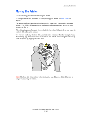 Page 236Moving the Printer
Phaser® 6180MFP Multifunction Printer 
11-11
Moving the Printer
Use the following procedure when moving the printer.
To view precautions and guidelines for safely moving your printer, see User Safety on 
page 1-2.
The printer, configured with the optional accessories, paper trays, consumables and paper, 
weighs 41 kg (90 lb.). When moving the equipment, make sure that there are two or more 
persons carrying it.
When lifting the printer, be sure to observe the following points. Failure...