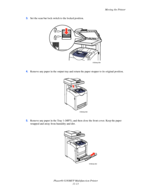 Page 238Moving the Printer
Phaser® 6180MFP Multifunction Printer 
11-13 3.Set the scan bar lock switch to the locked position.
4.Remove any paper in the output tray and return the paper stopper to its original position.
5.Remove any paper in the Tray 1 (MPT), and then close the front cover. Keep the paper 
wrapped and away from humidity and dirt.
6180mfp-064
6180mfp-053
6180mfp-054
Downloaded From ManualsPrinter.com Manuals 