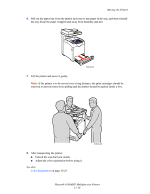 Page 239Moving the Printer
Phaser® 6180MFP Multifunction Printer 
11-14 6.Pull out the paper tray from the printer and remove any paper in the tray, and then reinstall 
the tray. Keep the paper wrapped and away from humidity and dirt.
7.Lift the printer and move it gently.
Note: If the printer is to be moved over a long distance, the print cartridges should be 
removed to prevent toner from spilling and the printer should be packed inside a box.
8.After transporting the printer:
■Unlock the scan bar lock...