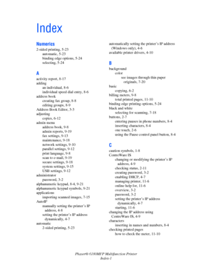 Page 240Phaser® 6180MFP Multifunction Printer 
Index-1
Index
Numerics
2-sided printing, 5-23
automatic, 5-23
binding edge options, 5-24
selecting, 5-24
A
activity report, 8-17
adding
an individual, 8-6
individual speed dial entry, 8-6
address book
creating fax group, 8-8
editing groups, 8-9
Address Book Editor, 3-3
adjusting
copies, 6-12
admin menu
address book, 9-8
admin reports, 9-19
fax settings, 9-13
maintenance, 9-18
network settings, 9-10
parallel settings, 9-12
print language, 9-8
scan to e-mail, 9-19...