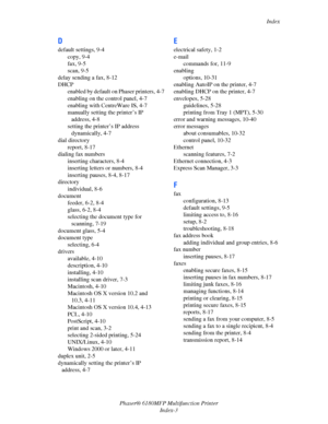 Page 242Index
Phaser® 6180MFP Multifunction Printer 
Index-3
D
default settings, 9-4
copy, 9-4
fax, 9-5
scan, 9-5
delay sending a fax, 8-12
DHCP
enabled by default on Phaser printers, 4-7
enabling on the control panel, 4-7
enabling with CentreWare IS, 4-7
manually setting the printer’s IP 
address, 4-8
setting the printer’s IP address 
dynamically, 4-7
dial directory
report, 8-17
dialing fax numbers
inserting characters, 8-4
inserting letters or numbers, 8-4
inserting pauses, 8-4, 8-17
directory
individual, 8-6...