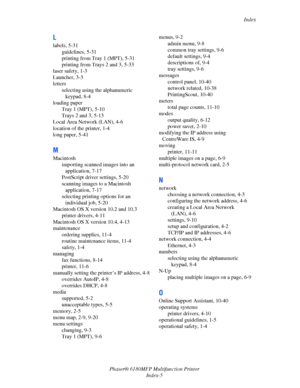 Page 244Index
Phaser® 6180MFP Multifunction Printer 
Index-5
L
labels, 5-31
guidelines, 5-31
printing from Tray 1 (MPT), 5-31
printing from Trays 2 and 3, 5-33
laser safety, 1-3
Launcher, 3-3
letters
selecting using the alphanumeric 
keypad, 8-4
loading paper
Tray 1 (MPT), 5-10
Trays 2 and 3, 5-13
Local Area Network (LAN), 4-6
location of the printer, 1-4
long paper, 5-41
M
Macintosh
importing scanned images into an 
application, 7-17
PostScript driver settings, 5-20
scanning images to a Macintosh 
application,...