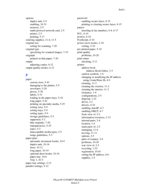 Page 245Index
Phaser® 6180MFP Multifunction Printer 
Index-6 options
duplex unit, 2-5
enabling, 10-31
memory, 2-5
multi-protocol network card, 2-5
printer, 2-5
printing, 5-17
ordering supplies, 11-4, 11-5
original size
setting for scanning, 7-20
original type
specifying for scanned images, 7-19
originals
printed on thin paper, 7-20
output
adjusting copies, 6-12
output quality modes, 6-12
P
paper
custom sizes, 5-41
damaging to the printer, 5-5
envelopes, 5-28
glossy, 5-36
labels, 5-31
loading in the paper trays,...