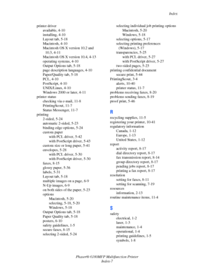 Page 246Index
Phaser® 6180MFP Multifunction Printer 
Index-7 printer driver
available, 4-10
installing, 4-10
Layout tab, 5-18
Macintosh, 4-10
Macintosh OS X version 10.2 and 
10.3, 4-11
Macintosh OS X version 10.4, 4-13
operating systems, 4-10
Output Options tab, 5-18
page description languages, 4-10
Paper/Quality tab, 5-18
PCL, 4-10
PostScript, 4-10
UNIX/Linux, 4-10
Windows 2000 or later, 4-11
printer status
checking via e-mail, 11-8
PrintingScout, 11-7
Status Messenger, 11-7
printing
2-sided, 5-24
automatic...