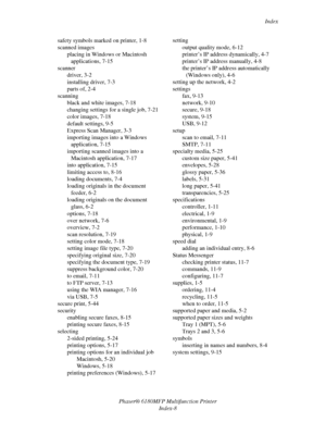 Page 247Index
Phaser® 6180MFP Multifunction Printer 
Index-8 safety symbols marked on printer, 1-8
scanned images
placing in Windows or Macintosh 
applications, 7-15
scanner
driver, 3-2
installing driver, 7-3
parts of, 2-4
scanning
black and white images, 7-18
changing settings for a single job, 7-21
color images, 7-18
default settings, 9-5
Express Scan Manager, 3-3
importing images into a Windows 
application, 7-15
importing scanned images into a 
Macintosh application, 7-17
into application, 7-15
limiting...