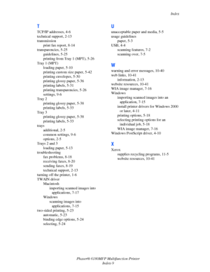 Page 248Index
Phaser® 6180MFP Multifunction Printer 
Index-9
T
TCP/IP addresses, 4-6
technical support, 2-13
transmission
print fax report, 8-14
transparencies, 5-25
guidelines, 5-25
printing from Tray 1 (MPT), 5-26
Tray 1 (MPT)
loading paper, 5-10
printing custom size paper, 5-42
printing envelopes, 5-30
printing glossy paper, 5-36
printing labels, 5-31
printing transparencies, 5-26
settings, 9-6
Tray 2
printing glossy paper, 5-38
printing labels, 5-33
Tray 3
printing glossy paper, 5-38
printing labels, 5-33...