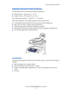 Page 67Supported Paper and Media
Phaser® 6180MFP Multifunction Printer 
5-4
Automatic Document Feeder Guidelines
The document feeder accommodates the following original sizes:
■Width: 148 mm – 216 mm (4.1 in. – 8.5 in.)
■Length: 210 mm – 355.6 mm (8.3 in. – 14 in.)
The weight range includes 65 – 120 g/m
2 (17 – 32 lb. Bond).
Follow these guidelines when loading originals into the document feeder:
■Load originals faceup so that the top of the document enters the printer first.
■Place only loose sheets of paper...