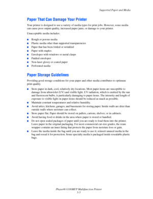 Page 68Supported Paper and Media
Phaser® 6180MFP Multifunction Printer 
5-5
Paper That Can Damage Your Printer
Your printer is designed to use a variety of media types for print jobs. However, some media 
can cause poor output quality, increased paper jams, or damage to your printer.
Unacceptable media includes:
 ■Rough or porous media
■Plastic media other than supported transparencies
■Paper that has been folded or wrinkled
■Paper with staples
■Envelopes with windows or metal clasps
■Padded envelopes...