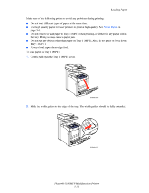 Page 74Loading Paper
Phaser® 6180MFP Multifunction Printer 
5-11 Make sure of the following points to avoid any problems during printing:
■Do not load different types of paper at the same time.
■Use high quality paper for laser printers to print at high quality. See About Paper on 
page 5-6.
■Do not remove or add paper to Tray 1 (MPT) when printing, or if there is any paper still in 
the tray. Doing so may cause a paper jam.
■Do not put any objects other than paper on Tray 1 (MPT). Also, do not push or force...