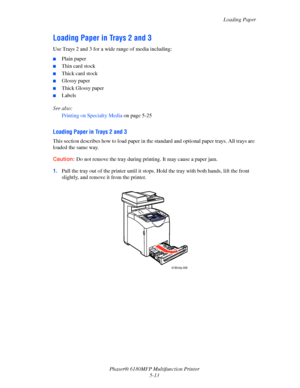 Page 76Loading Paper
Phaser® 6180MFP Multifunction Printer 
5-13
Loading Paper in Trays 2 and 3
Use Trays 2 and 3 for a wide range of media including:
■Plain paper
■Thin card stock
■Thick card stock
■Glossy paper
■Thick Glossy paper
■Labels
See also: 
Printing on Specialty Media on page 5-25
Loading Paper in Trays 2 and 3
This section describes how to load paper in the standard and optional paper trays. All trays are 
loaded the same way.
Caution: Do not remove the tray during printing. It may cause a paper...