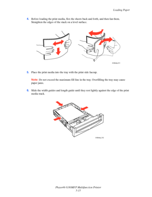 Page 78Loading Paper
Phaser® 6180MFP Multifunction Printer 
5-15 4.Before loading the print media, flex the sheets back and forth, and then fan them. 
Straighten the edges of the stack on a level surface.
5.Place the print media into the tray with the print side faceup.
Note: Do not exceed the maximum fill line in the tray. Overfilling the tray may cause 
paper jams.
6.Slide the width guides and length guide until they rest lightly against the edge of the print 
media stack.
6180mfp-011
6180mfp_012
Downloaded...