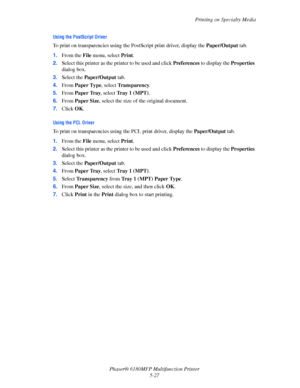 Page 90Printing on Specialty Media
Phaser® 6180MFP Multifunction Printer 
5-27
Using the PostScript Driver
To print on transparencies using the PostScript print driver, display the Paper/Output tab.
1.From the File menu, select Print.
2.Select this printer as the printer to be used and click Preferences to display the Properties 
dialog box.
3.Select the Paper/Output tab.
4.From Paper Type, select Transparency.
5.From Paper Tray, select Tray 1 (MPT).
6.From Paper Size, select the size of the original document....