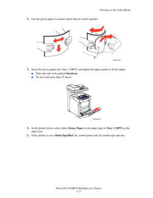 Page 100Printing on Specialty Media
Phaser® 6180MFP Multifunction Printer 
5-37 2.Fan the glossy paper to release sheets that are stuck together.
3.Insert the glossy paper into Tray 1 (MPT), and adjust the paper guides to fit the paper.
■Place the side to be printed facedown.
■Do not load more than 25 sheets.
4.In the printer driver, select either Glossy Paper as the paper type or Tr a y 1 (MPT) as the 
paper tray.
5.If the printer is set to Panel Specified, the control panel asks for media type and size....