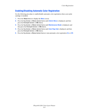 Page 112Color Registration
Phaser® 6180 Color Laser Printer
6-8
Enabling/Disabling Automatic Color Registration
Use the following procedure to enable/disable automatic color registration when a new print 
cartridge is installed.
1.Press the Menu button to display the 
Menu screen.
2.Press the Up Arrow or Down Arrow button until 
Admin Menu is displayed, and then 
press the Forward Arrow or OK button.
3.Press the Up Arrow or Down Arrow button until 
Maintenance Mode is displayed, and 
then press the Forward Arrow...
