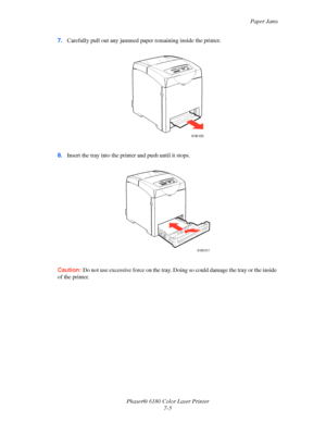 Page 117Paper Jams
Phaser® 6180 Color Laser Printer
7-5 7.Carefully pull out any jammed paper remaining inside the printer.
8.Insert the tray into the printer and push until it stops.
Caution:Do not use excessive force on the tray. Doing so could damage the tray or the inside 
of the printer.
6180-025
6180-017
Downloaded From ManualsPrinter.com Manuals 