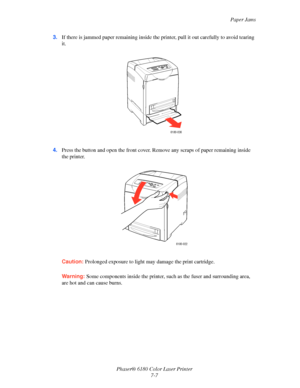 Page 119Paper Jams
Phaser® 6180 Color Laser Printer
7-7 3.If there is jammed paper remaining inside the printer, pull it out carefully to avoid tearing 
it.
4.Press the button and open the front cover. Remove any scraps of paper remaining inside 
the printer.
Caution:Prolonged exposure to light may damage the print cartridge.
Warning:Some components inside the printer, such as the fuser and surrounding area, 
are hot and can cause burns.
6180-036
6180-022
Downloaded From ManualsPrinter.com Manuals 