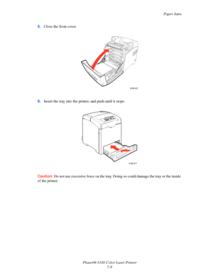 Page 120Paper Jams
Phaser® 6180 Color Laser Printer
7-8 5.Close the front cover.
6.Insert the tray into the printer, and push until it stops.
Caution:Do not use excessive force on the tray. Doing so could damage the tray or the inside 
of the printer.
6180-027
6180-017
Downloaded From ManualsPrinter.com Manuals 