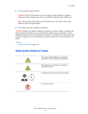 Page 13User Safety
Phaser® 6180 Color Laser Printer
1-7
■Carry the printer without tilting it.
Caution:Do not tilt the printer more than 10 degrees to the front/back or right/left. 
Tilting more than 10 degrees may lead to consumables inside the printer spilling out.
Note:The rear side of this printer is heavier than the front. Be aware of this weight 
difference when moving the printer.
■Do not place any food or liquids on the printer.
Caution:Damage to the printer resulting from improper moving or failure to...