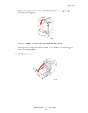 Page 127Paper Jams
Phaser® 6180 Color Laser Printer
7-15 4.Push the button and open the front cover. Confirm that there are no scraps of paper 
remaining inside the printer.
Caution:Prolonged exposure to light may damage the print cartridge.
Warning:Some components inside the printer, such as the fuser and surrounding area, 
are hot and can cause burns.
5.Close the front cover.
6180-037
6180-038
Downloaded From ManualsPrinter.com Manuals 