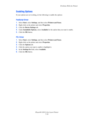 Page 132Problems With the Printer
Phaser® 6180 Color Laser Printer
7-20
Enabling Options
If your options are not working, do the following to enable the options:
PostScript Driver
1.Select Start, select Settings, and then select Printers and Faxes.
2.Right-click on the printer and select Properties.
3.Click the Device Settings tab.
4.Under Installable Options, select Available for the option that you want to enable.
5.Click the OK button.
PCL Driver
1.Select Start, select Settings, and then select Printers and...