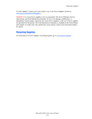 Page 143Ordering Supplies
Phaser® 6180 Color Laser Printer
8-4 To order supplies, contact your local reseller or go to the Xerox Supplies website at 
www.xerox.com/office/6180supplies
.
Caution:Use of non-Xerox supplies is not recommended. The Xerox Warranty, Service 
Agreements, and Total Satisfaction Guarantee do not cover damage, malfunction, or 
degradation of performance caused by use of non-Xerox supplies, or the use of Xerox supplies 
not specified for this printer. The Total Satisfaction Guarantee is...