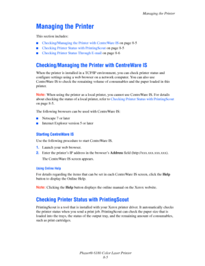 Page 144Managing the Printer
Phaser® 6180 Color Laser Printer
8-5
Managing the Printer
This section includes:
■Checking/Managing the Printer with CentreWare IS on page 8-5
■Checking Printer Status with PrintingScout on page 8-5
■Checking Printer Status Through E-mail on page 8-6
Checking/Managing the Printer with CentreWare IS
When the printer is installed in a TCP/IP environment, you can check printer status and 
configure settings using a web browser on a network computer. You can also use 
CentreWare IS to...