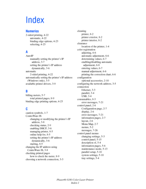 Page 153Phaser® 6180 Color Laser Printer
Index-1
Index
Numerics
2-sided printing, 4-22
automatic, 4-22
binding edge options, 4-23
selecting, 4-23
A
AutoIP
manually setting the printer’s IP 
address, 3-7
setting the printer’s IP address 
dynamically, 3-6
automatic
2-sided printing, 4-22
automatically setting the printer’s IP address 
(Windows only), 3-5
available printer drivers, 3-9
B
billing meters, 5-7
total printed pages, 8-9
binding edge printing options, 4-23
C
caution symbols, 1-7
CentreWare IS
changing or...