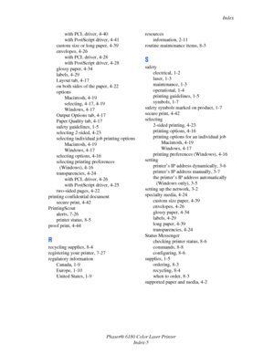 Page 157Index
Phaser® 6180 Color Laser Printer
Index-5 with PCL driver, 4-40
with PostScript driver, 4-41
custom size or long paper, 4-39
envelopes, 4-26
with PCL driver, 4-28
with PostScript driver, 4-28
glossy paper, 4-34
labels, 4-29
Layout tab, 4-17
on both sides of the paper, 4-22
options
Macintosh, 4-19
selecting, 4-17, 4-19
Windows, 4-17
Output Options tab, 4-17
Paper Quality tab, 4-17
safety guidelines, 1-5
selecting 2-sided, 4-23
selecting individual job printing options
Macintosh, 4-19
Windows, 4-17...