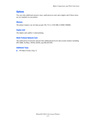 Page 24Main Components and Their Functions
Phaser® 6180 Color Laser Printer
2-5
Options
You can order additional memory, trays, multi-protocol card, and a duplex unit if these items 
are not standard on your printer.
Memory
The printer features one slot that accepts 256, 512 or 1024 MB of DDR2 DIMMs.
Duplex Unit
The duplex unit enables 2-sided printing.
Multi-Protocol Network Card
The multi-protocol network card provides additional protocols and security features including 
IPP, SMB, NetWare, WINS, DDNS, and...
