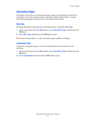 Page 26Control Panel
Phaser® 6180 Color Laser Printer
2-7
Information Pages
Your printer comes with a set of information pages to help you obtain the best results from 
your printer. Access these pages from the control panel. Print the Menu Map to see where 
these information pages are located in the control panel menu structure.
Menu Map
The Menu Map helps you navigate the control panel menus. To print the Menu Map:
1.On the control panel, press the 
Menu button, select Information Pages, and then press the...