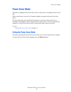 Page 27Power Saver Mode
Phaser® 6180 Color Laser Printer
2-8
Power Saver Mode
The printer is equipped with a Power Saver mode to reduce power consumption when it is left 
idle.
When no print data is received for 30 minutes (default), the printer will enter Power Saver 
mode.
The time ranges that can be specified for the printer to enter Power Saver mode are 5 to 
60 minutes. Consumption of power during the Power Saver mode is 7 W or less and the time 
required to exit from Power Saver mode to a print-ready...