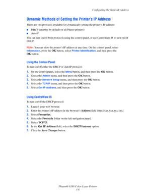 Page 36Configuring the Network Address
Phaser® 6180 Color Laser Printer
3-6
Dynamic Methods of Setting the Printer’s IP Address
There are two protocols available for dynamically setting the printer’s IP address: 
■DHCP (enabled by default on all Phaser printers)
■AutoIP
You can turn on/off both protocols using the control panel, or use CentreWare IS to turn on/off 
DHCP.
Note:You can view the printer’s IP address at any time. On the control panel, select 
Information, press the OK button, select Printer...