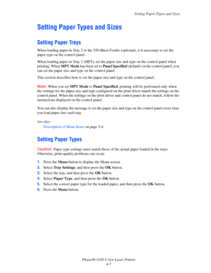 Page 50Setting Paper Types and Sizes
Phaser® 6180 Color Laser Printer
4-7
Setting Paper Types and Sizes
Setting Paper Trays
When loading paper in Tray 2 or the 550-Sheet Feeder (optional), it is necessary to set the 
paper type on the control panel. 
When loading paper in Tray 1 (MPT), set the paper size and type on the control panel when 
printing. When MPT Mode has been set to Panel Specified (default) on the control panel, you 
can set the paper size and type on the control panel.
This section describes how...