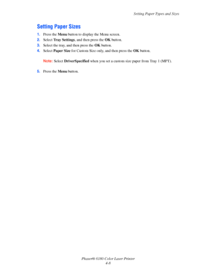 Page 51Setting Paper Types and Sizes
Phaser® 6180 Color Laser Printer
4-8
Setting Paper Sizes
1.Press the Menu button to display the Menu screen.
2.Select Tray Settings, and then press the OK button.
3.Select the tray, and then press the OK button.
4.Select Paper Size for Custom Size only, and then press the OK button.
Note:Select DriverSpecified when you set a custom size paper from Tray 1 (MPT).
5.Press the Menu button.
Downloaded From ManualsPrinter.com Manuals 