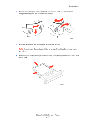 Page 57Loading Paper
Phaser® 6180 Color Laser Printer
4-14 4.Before loading the print media, flex the sheets back and forth, and then fan them. 
Straighten the edges of the stack on a level surface.
5.Place the print media into the tray with the print side face-up.
Note:Do not exceed the maximum fill line in the tray. Overfilling the tray may cause 
paper jams.
6.Slide the width guides and length guide until they rest lightly against the edge of the print 
media stack.
6180-015
6180-016
Downloaded From...