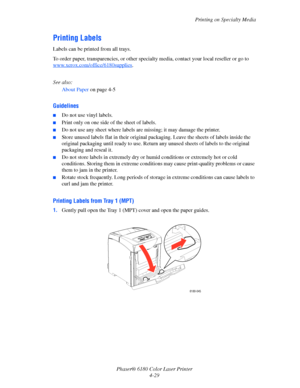 Page 72Printing on Specialty Media
Phaser® 6180 Color Laser Printer
4-29
Printing Labels
Labels can be printed from all trays.
To order paper, transparencies, or other specialty media, contact your local reseller or go to 
www.xerox.com/office/6180supplies
.
See also: 
About Paper on page 4-5
Guidelines
■Do not use vinyl labels.
■Print only on one side of the sheet of labels.
■Do not use any sheet where labels are missing; it may damage the printer.
■Store unused labels flat in their original packaging. Leave...