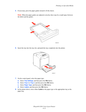 Page 76Printing on Specialty Media
Phaser® 6180 Color Laser Printer
4-33 5.If necessary, press the paper guides inward to fit the sheets.
Note:When the paper guides are adjusted correctly, there may be a small space between 
the labels and the guides.
6.Insert the tray into the tray slot, and push the tray completely into the printer.
7.On the control panel, select the paper type:
a.Select 
Tray Settings, and then press the OK button.
b.Select 
Tr a y  2  or Tr a y  3, and then press the OK button.
c.Select...