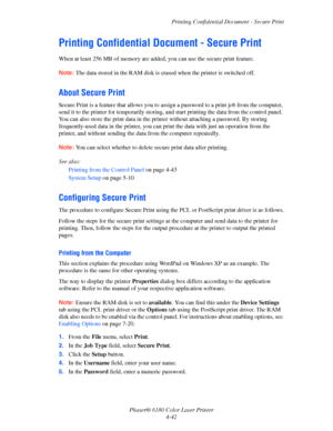 Page 85Printing Confidential Document - Secure Print
Phaser® 6180 Color Laser Printer
4-42
Printing Confidential Document - Secure Print
When at least 256 MB of memory are added, you can use the secure print feature.
Note:The data stored in the RAM disk is erased when the printer is switched off.
About Secure Print
Secure Print is a feature that allows you to assign a password to a print job from the computer, 
send it to the printer for temporarily storing, and start printing the data from the control panel....