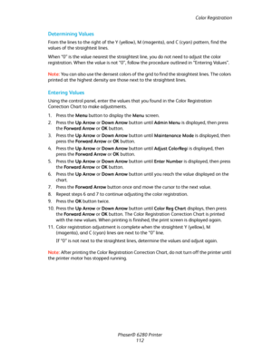 Page 111Color Registration
Phaser® 6280 Printer
112
Determining Values
From the lines to the right of the Y (yellow), M (magenta), and C (cyan) pattern, find the 
values of the straightest lines.
When “0” is the value nearest the straightest line, you do not need to adjust the color 
registration. When the value is not “0”, follow the procedure outlined in “Entering Values”.
Note:You can also use the densest colors of the grid to find the straightest lines. The colors 
printed at the highest density are those...