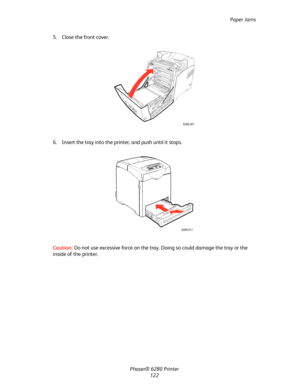 Page 121Paper Jams
Phaser® 6280 Printer
122 5. Close the front cover.
6. Insert the tray into the printer, and push until it stops.
Caution:Do not use excessive force on the tray. Doing so could damage the tray or the 
inside of the printer.
6280-027
6280-017
Downloaded From ManualsPrinter.com Manuals 