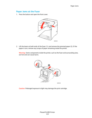 Page 122Paper Jams
Phaser® 6280 Printer
123
Paper Jams at the Fuser
1. Press the button and open the front cover.
2. Lift the levers at both ends of the fuser (1), and remove the jammed paper (2). If the 
paper is torn, remove any scraps of paper remaining inside the printer.
Warning:Some components inside the printer, such as the fuser and surrounding area, 
are hot and can cause burns.
Caution:Prolonged exposure to light may damage the print cartridge.
6280-022
6280-028
Downloaded From ManualsPrinter.com Manuals 