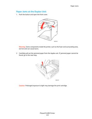 Page 124Paper Jams
Phaser® 6280 Printer
125
Paper Jams at the Duplex Unit
1. Push the button and open the front cover.
Warning:Some components inside the printer, such as the fuser and surrounding area, 
are hot and can cause burns.
2. Carefully pull out the jammed paper from the duplex unit. If jammed paper cannot be 
found, go to the next step.
Caution:Prolonged exposure to light may damage the print cartridge.
6280-022
6280-031
Downloaded From ManualsPrinter.com Manuals 