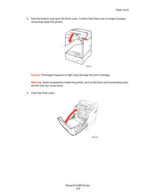 Page 128Paper Jams
Phaser® 6280 Printer
129 4. Push the button and open the front cover. Confirm that there are no scraps of paper 
remaining inside the printer.
Caution:Prolonged exposure to light may damage the print cartridge.
Warning:Some components inside the printer, such as the fuser and surrounding area, 
are hot and can cause burns.
5. Close the front cover.
6280-037
6280-038
Downloaded From ManualsPrinter.com Manuals 