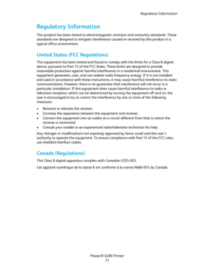 Page 15Regulatory Information
Phaser® 6280 Printer
15
Regulatory Information
This product has been tested to electromagnetic emission and immunity standards. These 
standards are designed to mitigate interference caused or received by this product in a 
typical office environment.
United States (FCC Regulations)
This equipment has been tested and found to comply with the limits for a Class B digital 
device, pursuant to Part 15 of the FCC Rules. These limits are designed to provide 
reasonable protection...