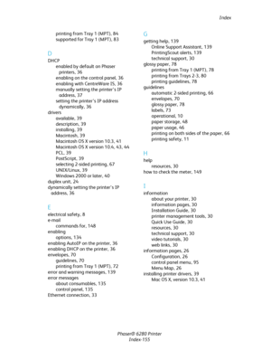 Page 154Index
Phaser® 6280 Printer
Index-155 printing from Tray 1 (MPT),84
supported for Tray 1 (MPT),83
D
DHCP
enabled by default on Phaser 
printers,36
enabling on the control panel,36
enabling with CentreWare IS,36
manually setting the printer’s IP 
address,37
setting the printer’s IP address 
dynamically,36
drivers
available,39
description,39
installing,39
Macintosh,39
Macintosh OS X version 10.3,41
Macintosh OS X version 10.4,43, 44
PCL,39
PostScript,39
selecting 2-sided printing,67
UNIX/Linux,39
Windows...