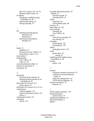 Page 155Index
Phaser® 6280 Printer
Index-156 Mac OS X, version 10.4,43, 44
Windows 2000 or later,40
IP address
changing or modifying using 
CentreWare IS,38
dynamically setting,36
setting manually,37
J
job
individual printing options
Macintosh,63
Windows,61
selecting printing options
Windows,61
L
labels,73
guidelines,73
printing from Tray 1 (MPT),73
printing from Trays 2-3,75
laser safety,9
loading paper
Tray 1 (MPT),53
Trays 2-3,56
Local Area Network (LAN),35
location of the printer,9
long paper,83
M
Macintosh...