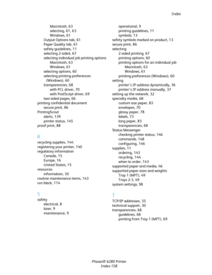 Page 157Index
Phaser® 6280 Printer
Index-158 Macintosh,63
selecting,61, 63
Windows,61
Output Options tab,61
Paper Quality tab,61
safety guidelines,11
selecting 2-sided,67
selecting individual job printing options
Macintosh,63
Windows,61
selecting options,60
selecting printing preferences 
(Windows),60
transparencies,68
with PCL driver,70
with PostScript driver,69
two-sided pages,66
printing confidential document
secure print,86
PrintingScout
alerts,139
printer status,145
proof print,88
R
recycling supplies,144...