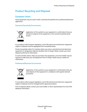 Page 18Product Recycling and Disposal
Phaser® 6280 Printer
18
Product Recycling and Disposal
European Union
Some equipment may be used in both a domestic/household and a professional/business 
application.
Domestic/Household Environment
In accordance with European legislation, end of life electrical and electronic equipment 
subject to disposal must be segregated from household waste.
Private households within EU member states may return used electrical and electronic 
equipment to designated collection...