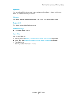 Page 24Main Components and Their Functions
Phaser® 6280 Printer
24
Options
You can order additional memory, trays, multi-protocol card, and a duplex unit if these 
items are not standard on your printer.
Memory
The printer features one slot that accepts 256, 512 or 1024 MB of DDR2 DIMMs.
Duplex Unit
The duplex unit enables 2-sided printing.
Additional Trays
• 550-Sheet Feeder (Tray 3)
Hard Drive
Use the hard drive for:
• Secure print (see Printing Confidential Documents - Secure Print on page 85)
• Proof print...